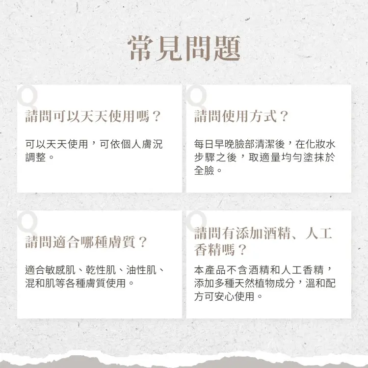 常見問題，請問可以天天使用嗎?請問使用方式?可以天天使用,可依個人膚況，調整。每日早晚臉部清潔後,在化妝水，步驟之後,取適量均勻塗抹於，全臉。請問適合哪種膚質?適合敏感肌、乾性肌、油性肌、混和肌等各種膚質使用。請問有添加酒精、人工，香精嗎?本產品不含