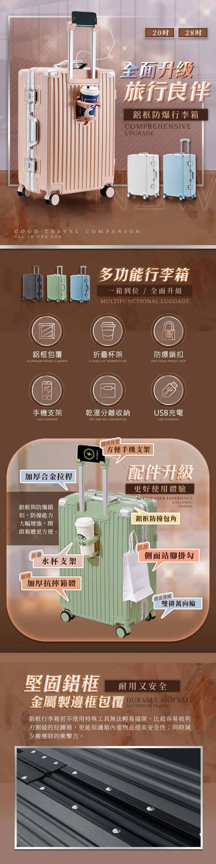 28全面旅行良伴鋁框防爆行李箱COMPREHENSIVEUPGRADEGOOD TRAVEL COMPANIONALL IN ONE BOX多功能行李箱一箱到位/全面升級MULTIFUNCTIONAL LUGGAGE鋁框包覆折疊杯架ALUMINUM FRAME CLADDING3 LEVELS OF TEMPERATURE手機支架乾溼分離收納USB CHARGINGDRY AND WET SEPARATION加厚合金拉桿「隨時放置防爆鎖扣EXPLOSIONPROOF LOCKUSB充電USB CHARGING方便手機支架配件升級更好使用體驗BETTER USER EXPERIENCEACCESSORIESUPGRADE鋁框與防爆鎖扣防撞能力大幅增強,開啟箱體更方便。鋁框防撞包角折疊水杯支架防刮側面站腳掛勾加厚抗摔箱體輕音滑順雙排萬向輪堅固鋁框 耐用又安全金屬製邊框包覆DURABLE AND SAFEALUMINUM FRAME鋁框行李箱若不使用特殊工具無法輕易撬開,比起容易被利的拉鍊箱,更能保護重物品提高安全性;同時減少搬運時的衝擊力。