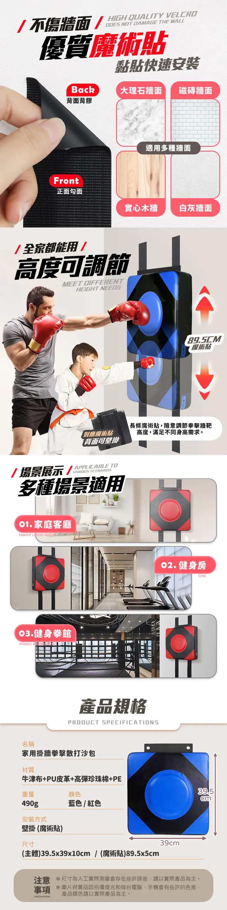 不傷牆面/HIGH QUALITY VELCRO NOT DAMAGE THE WALL優質魔術貼Back黏貼快速安裝大理石牆面 磁磚牆面背面背膠Front適用多種牆面正面勾面實心木牆 白灰牆面/全家都能用/高度可調節MEET DIFFERENTHEIGHT NEEDS魔術貼對應魔術貼長條魔術貼隨意調節拳擊牆靶高度,滿足不同身高需求。背面可壁掛/場景展示/ VARIOUS SCENARIOS多種場景適用 家庭客廳FAMILY LIVING  健身拳館FITNESS 產品規格PRODUCT SPECIFICATIONS 健身房名稱家用掛牆拳擊散打沙包材質牛津布+PU皮革+高彈珍珠棉+PE重量490gp安裝方式顏色藍色/紅色壁掛(魔術貼)尺寸39cm(主體)39.5x39x10cm/ (魔術貼)89.5x5cm注意 *尺寸為人工實際測量會存在些許誤差,請以實際產品為主。事項 *圖片與實品因拍攝燈光和每台電腦、手機會有些許的色差,PRECAUTIONS產品顏色請以實際產品為主。