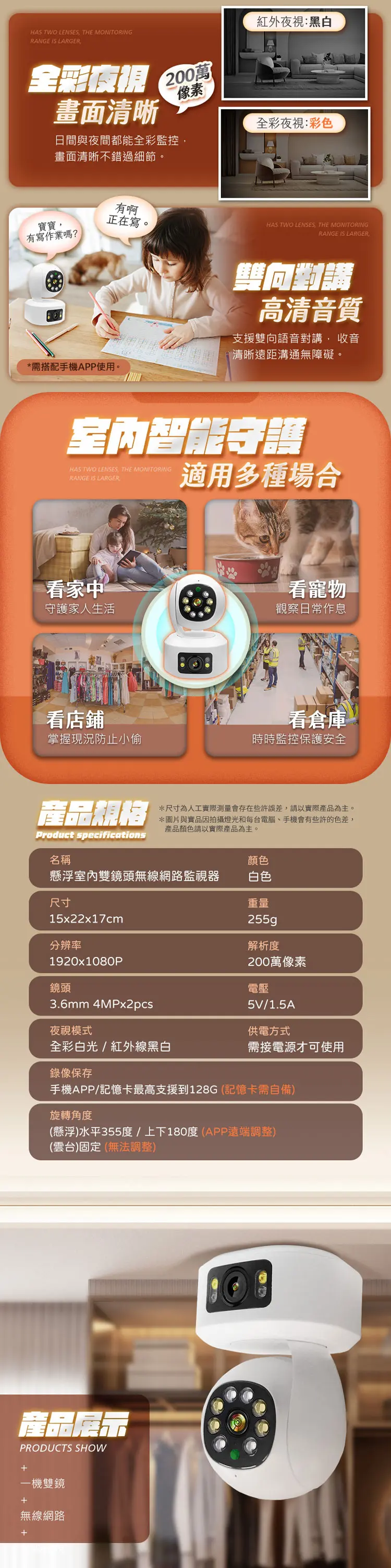 HAS TWO LENSES THE MONITORINGRANGE IS LARGER紅外夜視:黑白全彩夜視200萬畫面清晰像素日間與夜間都能全彩監控畫面清晰不錯過細節。全彩夜視:彩色有啊寶寶正在寫。HAS TWO LENSES, THE MONITORINGRANGE IS LARGER,有寫作業嗎?*需搭配手機APP使用。雙向高清音質支援雙向語音對講, 收音清晰遠距溝通無障礙。室內智能守護HAS TWO LENSES, THE MONITORINGRANGE IS LARGER適用多種場合看家中守護家人生活看店鋪掌握現況防止小偷看寵物觀察日常作息看倉庫時時監控保護安全產品規格*尺寸為人工實際測量會存在些許誤差,請以實際產品為主。*圖片與實品因拍攝燈光和每台電腦手機會有些許的色差,產品顏色請以實際產品為主。Product specifications名稱顏色懸浮室內雙鏡頭無線網路監視器白色尺寸重量15x22x17cm分辨率1920x1080P鏡頭3.6mm 4MPx2pcs255g解析度200萬像素電壓5V/1.5A夜視模式供電方式全彩白光/紅外線黑白需接電源才可使用錄像保存手機APP/記憶卡最高支援到128G(記憶卡需自備)旋轉角度(懸浮)水平355度/上下180度(APP遠端調整)(雲台)固定(無法調整)產品展示PRODUCTS SHOW一機雙鏡+無線網路