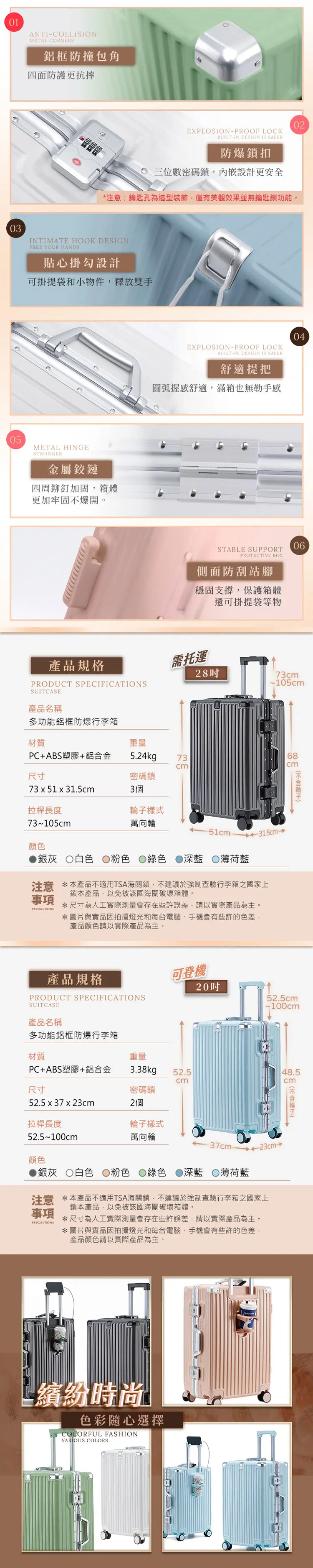 010305ANTI-COLLISIONMETAL CORNERS鋁框防撞包角四面防護更抗摔EXPLOSION-PROOF LOCKBUILT-IN DESIGN IS SAFER防爆鎖扣三位數密碼鎖內嵌設計更安全*注意:鑰匙孔為造型裝飾,僅有美觀效果並無鑰匙鎖功能。INTIMATE HOOK DESIGNFREE YOUR HANDS貼心掛勾設計可掛提袋和小物件,釋放雙手METAL HINGESTRONGER金屬鏈四周鉚釘加固,箱體更加牢固不爆開。產品規格PRODUCT SPECIFICATIONSSUITCASE產品名稱多功能鋁框防爆行李箱EXPLOSION-PROOF LOCKBUILT-IN DESIGN IS SAFER舒適提把圓弧握感舒適,滿箱也無勒手感04STABLE SUPPORTPROTECTIVE BOX側面防刮站腳穩固支撐,保護箱體還可掛提袋等物06需托運2873~105c材質重量PC+ABS塑膠+鋁合金5.24kg7368cmcm尺寸密碼鎖73 x 51 x 31.5cm3個拉桿長度樣式73~105cm萬向輪顏色-51cm 31.5cm銀灰 白色 粉色 綠色 深藍 薄荷藍注意 *本產品不適用TSA海關鎖,不建議於強制查驗行李箱之國家上事項鎖本產品,以免被該國海關破壞箱體。*尺寸為人工實際測量會存在些許誤差,請以實際產品為主。*圖片與實品因拍攝燈光和每台電腦手機會有些許的色差,產品顏色請以實際產品為主。產品規格PRODUCT SPECIFICATIONSSUITCASE產品名稱多功能鋁框防爆行李箱材質PC+ABS塑膠+鋁合金可登機2052.5cm~100cm重量3.38kg52.548.5cmcm尺寸密碼鎖52.5 x 37 x 23cm2個m輪子拉桿長度輪子樣式52.5~100cm萬向輪37cm-23cm→顏色銀灰白色 粉色 綠色 深藍 薄荷藍注意 *本產品不適用TSA海關鎖,不建議於強制查驗行李箱之國家上鎖本產品,以免被該國海關破壞箱體。事項PRECAUTIONS*尺寸為人工實際測量會存在些許誤差,請以實際產品為主。*圖片與實品因拍攝燈光和每台電腦、手機會有些許的色差,產品顏色請以實際產品為主。繽紛時尚色彩隨心選擇COLORFUL FASHIONVARIOUS COLORS02