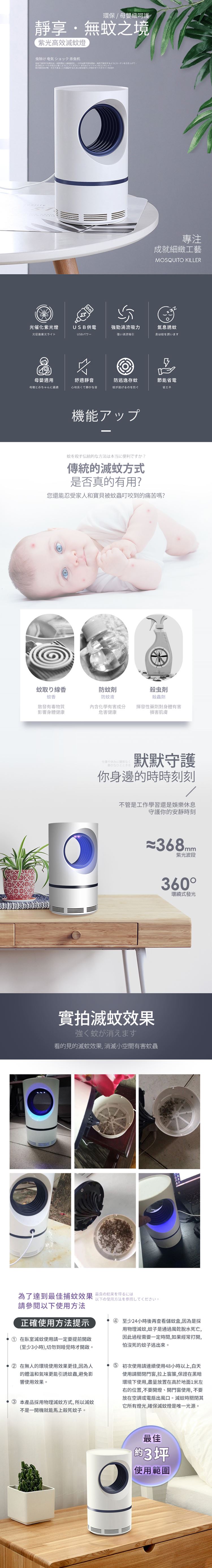 環保母嬰級呵護靜享無境光效滅燈虫除け ショック虫机使する用するようカーテン引き上げて高をにてくださいまたファンファンのコンセントするためにのすべてのライト專注成就細緻工藝MOSQUITO KILLER光催化紫光燈USB供電強勁吸力氣誘蚊光促進紫光ライトUSB/強い渦流息は蚊を誘います母嬰適用母親と赤ちゃんに適舒適靜音心地良くて静かな音防逃逸存蚊蚊が逃げるのを防ぐ節能省電省工之機能アップ蚊を殺す伝統的な方法は本当に便利ですか?傳統的滅蚊方式是否真的有用?您還能忍受家人和寶貝被蚊蟲叮咬到的痛苦嗎?蚊取り線香蚊香防蚊防蚊液殺虫「殺蟲劑散發有毒物質影響身體健康化學有害成分危害健康揮發性藥劑對身體有害損害肌膚仕事やみに関係なく静かなひとときを默默守護你身邊的時時刻刻不管是工作學習還是娛樂休息守護你的安靜時刻368mm紫光波段實拍滅蚊效果強く蚊が消えます看的見的滅蚊效果,消滅小空間有害蚊蟲360環繞式發光為了達到最佳捕蚊效果 最良の結果休以下の使用方法を参照してください。請參閱以下使用方法正確使用方法提示 在臥室滅蚊使用請一定要提前開啟(至少3小時),切勿到睡覺時才開啟。 ② 在無人的環境使用效果更佳,因為人的體溫和氣味更能引誘蚊蟲,避免影響使用效果。 ③ 本產品採用物理滅蚊方式,所以滅蚊不是一開機就能馬上殺死蚊子。 ④ 至少24小時後再查看儲蚊盒,因為是採用物理滅蚊,蚊子是通過風乾脫水死亡,因此過程需要一定時間,如果經常打開,怕死的蚊子逃出來。 初次使用請連續使用48小時以上,白天使用請門窗,拉上窗簾,保證在黑暗環境下使用,盡量放置在高於地面1米左右的位置,不要開燈、開門窗使用,不要放在空調或電扇出風口。滅蚊時關閉其它所有燈光,確保滅蚊燈是唯一光源。最佳約3坪使用範圍