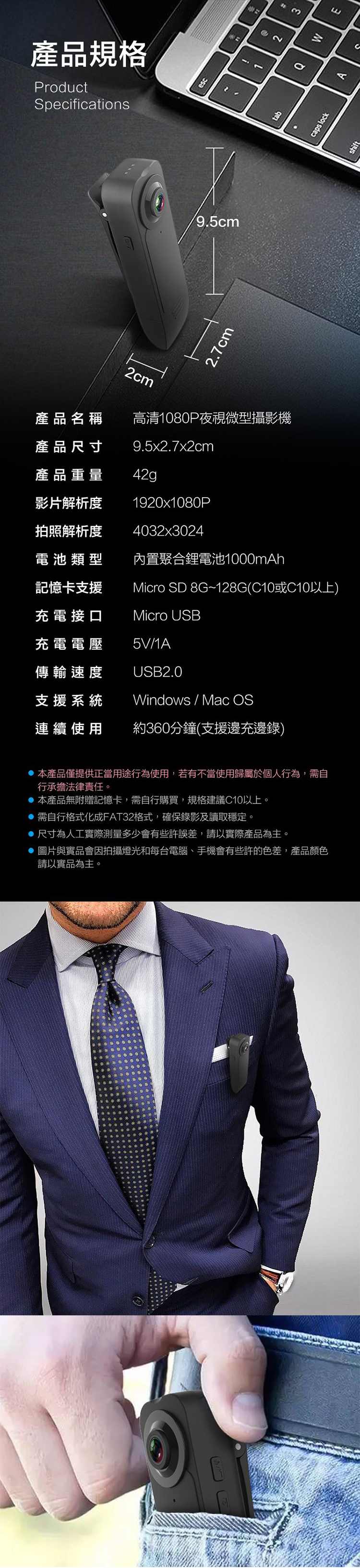 產品規格ProductSpecifications9.5cm.7cm12tab產品名稱高清180P夜視微型攝影機產品尺寸產品重量影片解析度拍照解析度電池類型9.5x2.7x2cm42g1920x1080P4032x3024內置聚合鋰電池1000mAh記憶卡支援Micro SD 8G~128G(C10或C10以上)充電接口充電電壓Micro USB5V1A傳輸速度支援系統USB2.0Windows / Mac OS連續使用約360分鐘(支援邊充邊錄)本產品僅提供正當用途行為使用,若有不當使用歸屬於個人行為,需自行承擔法律責任。本產品無附贈記憶卡,需自行購買,規格建議C10以上。 需自行格式化成FAT32格式,確保錄影及讀取穩定。尺寸為人工實際測量多少會有些許誤差,請以實際產品為主。 圖片與實品會因拍攝燈光和每台電腦、手機會有些許的色差,產品顏色請以實品為主。30MEcaps lockA