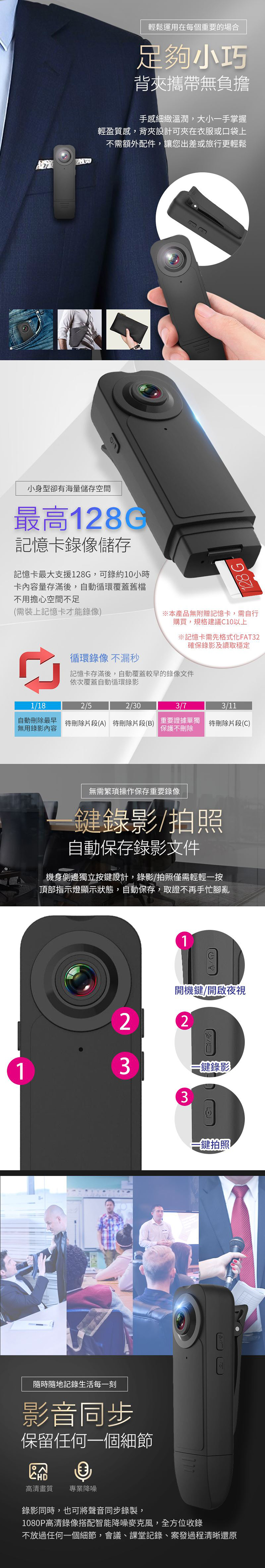 輕鬆運用在每個重要的場合足夠小巧背攜帶無負擔手感細緻溫潤,大小一手掌握輕盈質感,背夾設計可夾在衣服或口袋上不需額外配件,讓您出差或旅行更輕鬆小身型卻有海量儲存空間最高128G記憶卡錄像儲存記憶卡最大支援128G,可錄約10小時卡內容量存滿後,自動循環覆蓋舊檔不用擔心空間不足(需裝上記憶卡才能錄像)循環錄像 不漏秒128G本產品無附贈記憶卡,需自行購買,規格建議C10以上記憶卡需先格式化FAT32確保錄影及讀取穩定記憶卡存滿後,自動覆蓋較早的錄像文件依次覆蓋自動循環錄影1/182/52/303/73/11自動刪除最早 待刪除片段(A) 待刪除片段()無用錄影內容重要證據單獨保護不刪除待刪除片段(C)無需繁瑣操作保存重要錄像鍵錄影/拍照自動保存錄影文件機身側邊獨立按鍵設計,錄影/拍照僅需輕輕一按頂部指示燈顯示狀態,自動保存,取證不再手忙腳亂21開機鍵/開啟夜視2B33鍵錄影-鍵拍照隨時隨地記錄生活每一刻影音同步保留任何一個細節高清畫質 專業降噪錄影同時,也可將聲音同步錄製,1080P高清錄像搭配智能降噪麥克風,全方位收錄不放過任何一個細節,會議、課堂記錄、案發過程清晰還原