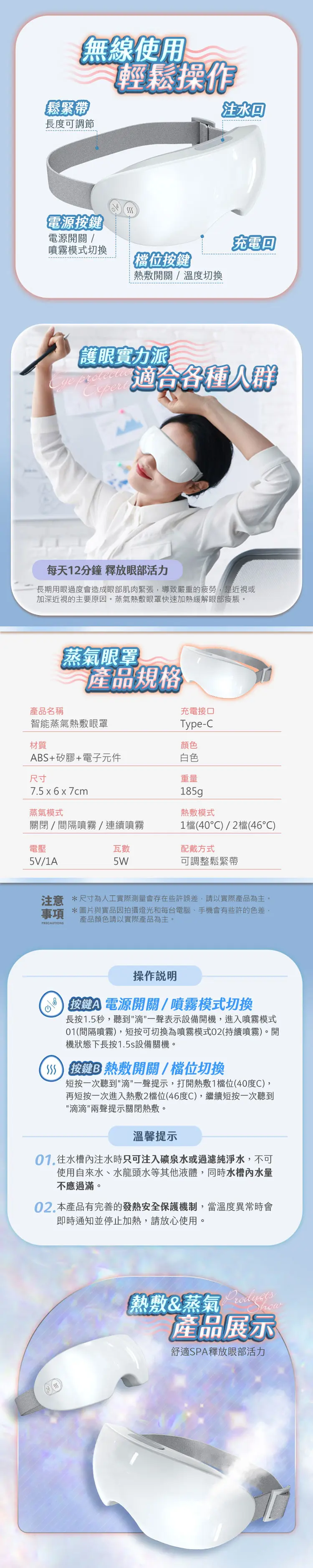 無線使用鬆緊帶長度可調節輕鬆操作注水電源鍵電源開關充電噴霧模式切換位熱敷開關/溫度切換護眼實力派 適合各種每天12分鐘 釋放眼部活力長期用眼過度會造成眼部肌肉緊張導致嚴重的疲勞是近視或加深近視的主要原因蒸氣熱敷眼罩快速加熱緩解眼部脹。產品名稱蒸氣眼罩產品規格智能蒸氣熱敷眼罩材質+矽膠+電子元件尺寸7.5x6x7cm充電接口Type-C顏色白色重量185g蒸氣模式熱敷模式關閉間隔噴霧/連續噴霧1檔(40)/2檔(46)電壓瓦數5V/1A5W配戴方式可調整鬆緊帶注意 *尺寸為人工實際測量會存在些許誤差,請以實際產品為主。事項 *圖片與實品因拍攝燈光和每台電腦、手機會有些許的色差,產品顏色請以實際產品為主。操作A 按電源開關/噴霧模式切換長按1.5秒,聽到滴一聲表示設備開機,進入噴霧模式01(間隔噴霧),短按可切換為噴霧模式02(持續噴霧)。開機狀態下長按1.5s設備關機。【S 按鍵B熱敷開關/檔位切換短按一次聽到滴一聲提示,打開熱敷1檔位(40度C),再短按一次進入熱敷2檔位(46度C),繼續短按一次聽到滴滴兩聲提示關閉熱敷。溫馨提示 往水槽內注水時只可注入礦泉水或過濾純淨水,不可使用自來水、水龍頭水等其他液體,同時水槽內水量不應過滿。02.本產品有完善的發熱安全保護機制,當溫度異常時會即時通知並停止加熱,請放心使用。熱敷&蒸氣 how產品展示舒適SPA釋放眼部活力