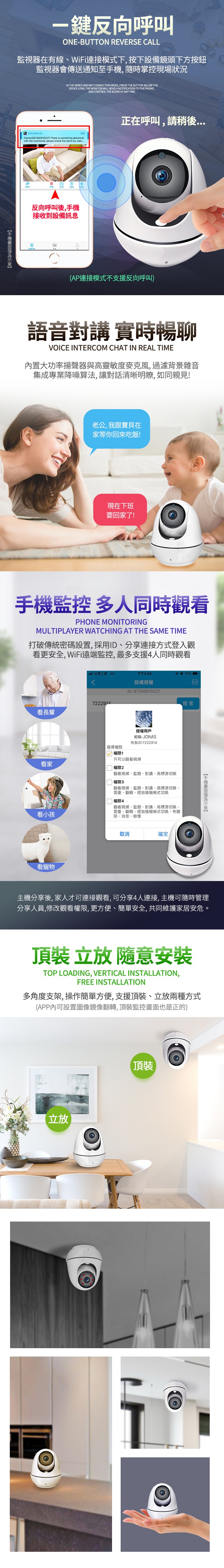 鍵反向呼叫ONEBUTTON REVERSE ALL監視器在有線WiFi連接模式下按下設備鏡頭下方按鈕監視器會傳送通知至,隨時掌控現場狀況IN THE WIRED AND WIFI CONNECTION MODE, PRESS THE BUTTON BELOW THEDEVICE LENS, THE MONITOR WILL SEND A NOTIFICATION TO THE PHONE,AND CONTROL THE SCENE AT ANY TIMEP2PCAMPLUSCamera(67300010227 There is something abnormalwith the monitored, please check the alerts by watc反向呼叫後,手機接收到設備訊息正在呼叫,請稍後(AP連接模式不支援反向呼叫)語音對講實時暢聊VOICE INTERCOM CHAT IN REAL TIME內置大功率揚聲器與高靈敏度麥克風,過濾背景雜音集成專業降噪算法,讓對話清晰明瞭, 如同親見!老公,我跟寶貝在家等你回來吃飯!現在下班要回家了!手機監控 多人同時觀看PHONE MONITORINGMULTIPLAYER WATCHING AT THE SAME TIME打破傳統密碼設置,採用ID分享連接方式登入觀看更安全, WiFi遠端監控,最多支援4人同時觀看台灣之星 4G下午4:0576% -設備授權C7222914看長輩選擇權限 權限1看家ID:67300010227授權用戶昵稱:JONAS有我ID:7222914搜索只可以觀看視頻權限2觀看視頻、監聽、對講、高標清切换 權限3觀看視頻、監聽、對講、高標清、雲臺、翻轉、燈泡槍機模式切換觀看視頻、監聽、對講、高標清切換、雲臺、翻轉、燈泡槍機模式切換、布撤防、消息、錄像|權限4看小孩看寵物取消確定手機主機分享後,家人才可連接觀看,可分享4人連接,主機可隨時管理分享人員,修改觀看權限,更方便、簡單安全,共同維護家居安危。頂裝  隨意TOP LOADING, VERTICAL INSTALLATION,FREE INSTALLATION多角度支架,操作簡單方便,支援頂裝、立兩種方式(APP內可設置圖像鏡像翻轉,頂裝監控畫面也是正的)立放頂裝