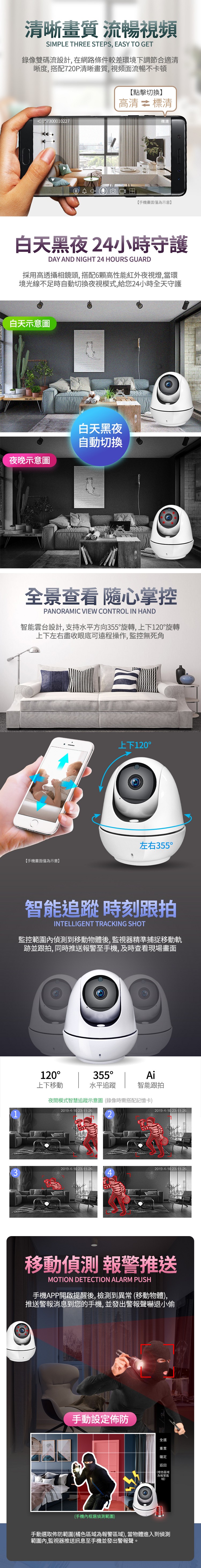 清晰畫質 流暢視頻SIMPLE THREE STEPS, EASY TO GET錄像雙碼流設計,在網路條件較差環境下調節合適清晰度, 搭配720P清晰畫質,視頻面流暢不卡頓【點擊切換】67300010227高清  標清標清【手機畫面僅為示意】白天黑夜24小時守護DAY AND NIGHT 24 HOURS GUARD採用高透攝相鏡頭,搭配6顆高性能紅外夜視燈,當環境光線不足時自動切換夜視模式,給您24小時全天守護白天示意圖  夜晚示意圖白天黑夜自動切換全景查看 掌控PANORAMIC VIEW CONTROL IN HAND智能雲台設計,支持水平方向355旋轉,上下120旋轉上下左右盡收眼底可遠程操作,監控無死角【手機畫面僅為示意】上下120°左右355°智能追蹤時刻跟拍INTELLIGENT TRACKING SHOT監控範圍內偵測到移動物體後,監視器精準捕捉移動軌跡並跟拍, 同時推送報警至手機,及時查看現場畫面120°上下移動355°Ai水平追蹤智能跟拍夜間模式智慧追蹤示意圖(錄像時需搭配記憶卡2019-4-10 23-11-262019-4-10 23-11-262019-4-10 23-11-262019-4-10 23-11-26移動偵測 報警推送MOTION DETECTION ALARM PUSH手機APP開啟提醒後, 檢測到異常 (移動物體),推送警報消息到您的手機,並發出警報聲嚇退小偷手動設定佈防(手機內框選偵測範圍)全選重置確定返回(橙色區域為報警區)手動選取佈防範圍(橘色區域為報警區域),當物體進入到偵測範圍內,監視器推送訊息至手機並發出警報聲。