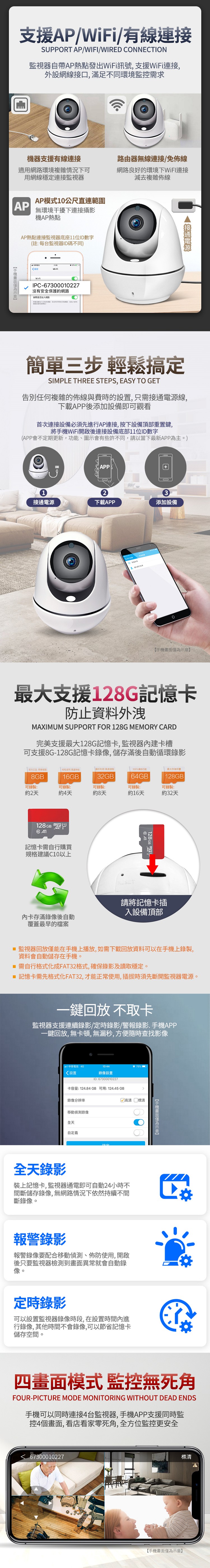 支援P//有線連接SUPPORT AP/WIFI/WIRED CONNECTION監視器自帶AP熱點發出訊號,支援WiFi連接,外設網線接口,滿足不同環境監需求機器支援有線連接適用網路環境複雜情況下可用網線穩定連接監視器AP模式10公尺直連範圍AP環境干擾下連接攝影機AP熱點AP熱點連接監視器底座11位ID數字註每台監視器ID碼不同)WiFiWiFiIPC-67300010227沒有安全護的網路加入網路路由器無線連接/免佈線網路良好的環境下連接減去複雜佈線簡單三步輕鬆搞定SIMPLE THREE STEPS, EASY TO GET告別任何複雜的佈線與費時的設置,只需接電源線,下載APP後添加設備即可觀看首次連接設備必須先進行AP連接,按下設備頂部重置鍵,將WiFi開啟後連接設備底部11位ID數字(APP會不定期更新,功能、圖示會有些許不同,請以當下最新APP為主。)1APP3接通電源下載APP添加設備A手機支援128G憶卡防止資料外洩MAXIMUM SUPPORT FOR 128G MEMORY CARD完美支援最大128G記憶卡,監視器內建卡槽可支援8G-128G記憶卡錄像,儲存滿後自動循環錄影(保通100無最大8GB可錄製:16GB32GB64GB®128GB可錄製:可錄製:可錄製:可錄製:約2天約4天約8天約16天約32天128GB記憶卡需自行購買規格建議C10以上卡存滿錄像後自動覆蓋最早的檔案RESET128GB 記請將記憶卡插入設備頂部 監視器回放僅能在手機上播放,如需下載回放資料可以在手機上錄製,資料會自動儲存在手機。 需自行格式化成FAT32格式,確保錄影及讀取穩定。 記憶卡需先格式化FAT32,才能正常使用,插拔時須先斷開監視器電源。一鍵回放 不取卡監視器支援連續錄影/定時錄影/警報錄影.手機APP一鍵回放,無卡頓,無漏秒,方便隨時查找影像電信4G13:4475%設置錄像設置ID:67300010227卡容量: 124.84 GB 可用: 124.45 GB錄像分辨率移動偵測錄像全天自定義高清 清全天錄影裝上記憶卡,監視器通電即可自動24小時不間斷儲存錄像,無網路情況下依然持續不間斷錄像。報警錄影報警錄像要配合移動偵測、佈防使用,開啟後只要監視器檢測到畫面異常就會自動錄像。定時錄影可以設置監視器錄像時段,在設置時間內進行錄像,其他時間不會錄像,可以節省記憶卡儲存空間。手機畫面僅為示意】四畫面模式 監控無死角FOUR-PICTURE MODE MONITORING WITHOUT DEAD ENDS手機可以同時連接4台監視器,手機APP支援同時監控4個畫面,看店看家零死角,全方位監控更安全67300010227標清【手機畫面僅為示意】