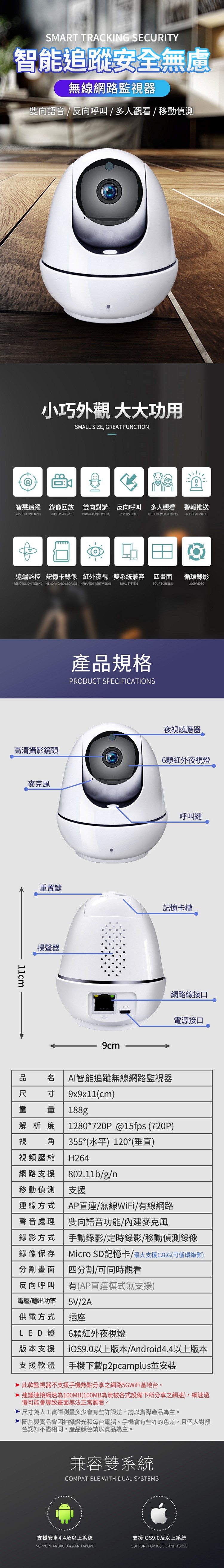 SMART TRACKING SECURITY智能追蹤安全無慮無線網路監視器雙向語音 / 反向呼叫/多人觀看/ 移動偵測小巧外觀 大大功用SMALL SIZE, GREAT FUNCTION智慧追蹤 錄像回放 雙向對講 反向呼叫多人觀看警報推送WISDOM TRACKINGVIDEO PLAYBACKTWO-WAY INTERCOMREVERSE CALLMULTIPLAYER VIEWING ALERT MESSAGE遠端監控 記憶卡錄像 紅外夜視雙系統兼容四畫面循環錄影REMOTE MONITORING MEMORY CARD STORAGE INFRARED NIGHT VISIONDUAL SYSTEMFOUR SCREENSLOOP VIDEO產規格PRODUCT SPECIFICATIONS夜視感應器高清攝影鏡頭6顆紅外夜視燈置鍵揚聲器DC呼叫鍵記憶卡槽網路線接口電源接口品重 寸量AI智能追蹤無線網路監視器9x9x11(cm)188g解析度視1280*720P@15fps (720P)角 355°(水平)120°(垂直)視頻壓縮 H264網路支援80211b/g/n移動偵測連線方式聲音處理支援錄影方式錄像保存分割畫面AP直連/無線WiFi/有線網路雙向語音功能/內建麥克風手動錄影/定時錄影/移動偵測錄像Micro SD記憶卡/最大支援128G(可循環錄影)四分割/可同時觀看反向呼叫 有(AP直連模式無支援)電壓/輸出功率5V/2A供電方式LED燈版本支援支援軟體插座6顆紅外夜視燈iOS9.0以上版本/Android4.4以上版本手機下載p2pcamplus並安裝此款監視器不支援手機熱點分享之網路5GWiFi基地台。 建議連接網速為100MB(100MB為無被各式設備下所分享之網速),網速過慢可能會導致畫面無法正常觀看。.尺寸為人工實際測量多少會有些許誤差,請以實際產品為主。圖片與實品會因拍攝燈光和每台電腦、手機會有些許的色差,且個人對顏色認知不盡相同,產品顏色請以實品為主。兼容雙系統COMPATIBLE WITH DUAL SYSTEMS支援安卓4.4及以上系統支援iOS9.0及以上系統SUPPORT ANDROID 4.4 AND ABOVESUPPORT FOR IOS 9.0 AND ABOVE