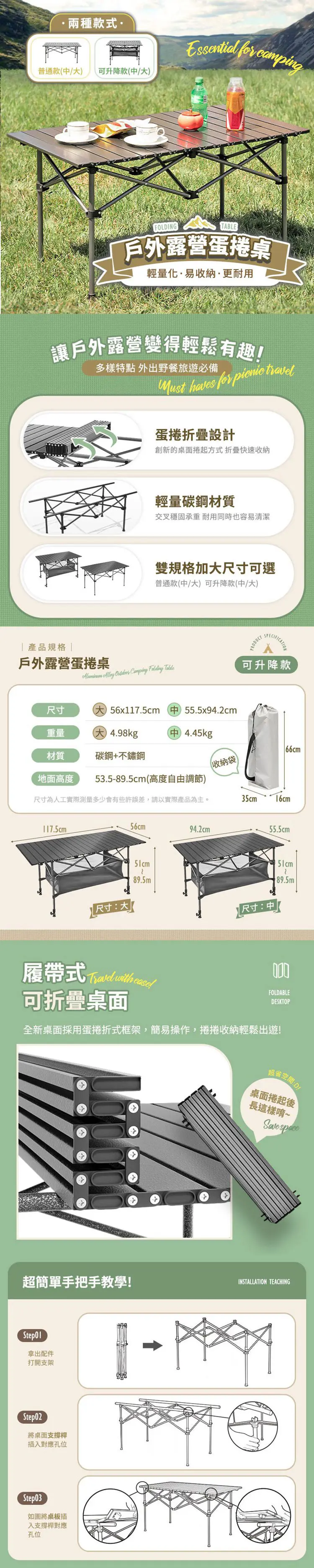 兩種款式普通款 可升降款  FOLDINGTABLE戶外露營蛋捲桌輕量化·易收納·更耐用「讓戶外露營變得輕鬆有趣多樣特點 外出野餐旅遊必備    蛋捲折疊設計創新的桌面捲起方式折疊快速收納|產品規格|戶外露營蛋捲桌輕量碳鋼材質交叉穩固承重 耐用同時也容易清潔雙規格加尺寸可選普通款(中可升降款(中大PRODUCTSPECIFICATION     可升降款尺寸(大) 56x117.5cm (中 55.5x94.2cm重量大 4.98kg中 4.45kg66cm材質碳鋼+不鏽鋼收納袋地面高度53.5-89.5cm (高度自由調節)尺寸為人工實際測量多少會有些許誤差,請以實際產品為主。35cm16cm117.5cm56cm94.2cm55.5cm51cm89.5m89.5m尺寸:大尺寸:中  with FOLDABLEDESKTOP可折疊桌面全新桌面採用蛋捲折式框架,簡易操作,捲捲收納輕鬆出遊!超省空間:D!桌面捲起後長這樣唷~Save space超簡單手把手教學!INSTALLATION TEACHING拿出配件打開支架.Step02將桌面支撐桿插入對應孔位Step03如圖將桌板插入支撐桿對應孔位