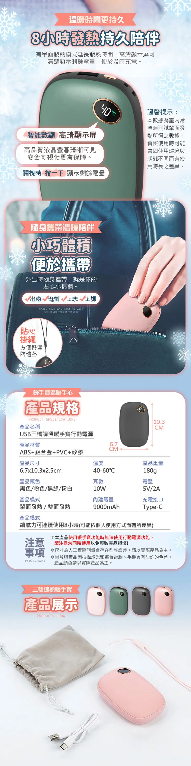 溫暖時間更持久8小時發熱持久陪伴有單面發熱模式延長發熱時間高清顯示屏可清楚顯示剩餘電量便於及時充電。智能數顯 高清顯示屏高品質液晶螢幕清晰可見安全可視化更有保障。關機時 按一下 顯示剩餘電量溫馨提示:本數據為室內常溫時測試單面發熱所得之數據,實際使用時可能會因使用環境與狀態不同而有使用時長之差異。隨身攜帶溫暖陪伴小巧體積便於攜帶外出時隨身攜帶,就是你的貼心小棉襖。出遊逛街 上班上課SMALL SIZE AND EASY TO ARRYTAKE  WITH YOU WHEN YOU  OUT貼心掛繩方便好拿防遺落暖手寶溫暖手心產品規格PRODUCT SPECIFICATIONS產品名稱10.3CMUSB三檔調溫暖手寶行動電源產品材質ABS+鋁合金+PVC+矽膠6.7產品尺寸溫度6.7x10.3x2.5cmCM40-60C產品重量180g產品顏色瓦數電壓黑色/粉色/黑綠/粉白10W5V/2A產品模式內建電量充電接口單面發熱/雙面發熱9000mAhType-C產品模式續航力可連續使用8小時(可能依個人使用方式而有所差異)*本產品使用暖手寶功能時無法使用行動電源功能,注意 請注意勿同時使用以免導致產品損壞!事項 *尺寸為人工實際測量會存在些許誤差,請以實際產品為主。PRECAUTIONS*圖片與實品因拍攝燈光和每台電腦、手機會有些許的色差,產品顏色請以實際產品為主。三檔速熱暖手寶產品展示PRODUCTS SHOW