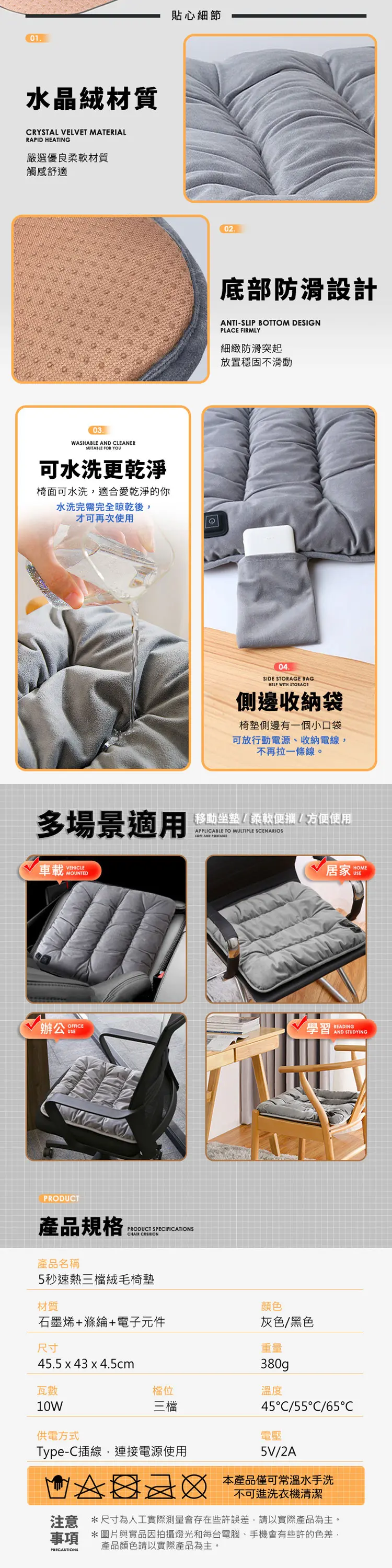 01貼心細節水晶絨材質RYSTAL VELVET MATERIALRAPID HEATING嚴選優良柔軟材質觸感舒適03WASHABLE AND CLEANERSUITABLE FOR YOU可水洗更乾淨椅面可水洗,適合愛乾淨的你水洗完需完全晾乾後,才可再次使用C02底部防滑設計ANTI-SLIP BOTTOM DESIGNPLACE FIRMLY細緻防滑突起放置穩固不滑動04SIDE STORAGE BAGHELP WITH STORAGE側邊收納袋椅墊側邊有一個小口袋可放行動電源、收納電線,不再拉一條線。多場景適用移動坐墊/柔軟便攜/方便使用APPLICABLE TO MULTIPLE SCENARIOS AND 車載VEHICLEMOUNTED居家 HOME辦公OFFICEUSE學習READINGAND STUDYINGPRODUCT產品規格PRODUCT SPECIFICATIONSCHAIR CUSHION產品名稱5秒速熱三檔絨毛椅墊材質顏色石墨烯+滌綸+電子元件灰色/黑色重量尺寸45.5 x 43 x 4.5cm瓦數10W供電方式380g檔位溫度三檔Type-C插線,連接電源使用45C/55C/65C電壓5V/2A本產品僅可常溫水手洗不可進洗衣機清潔注意*尺寸為人工實際測量會存在些許誤差,請以實際產品為主。事項 *圖片與實品因拍攝燈光和每台電腦、手機會有些許的色差,PRECAUTIONS產品顏色請以實際產品為主。