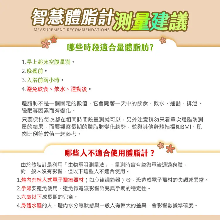 智慧體脂計測量建議MEASUREMENT RECOMMENDATIONS哪些時段適合量體脂肪?1.早上起床空腹量測。晚餐前。3.入浴前兩小時。4.避免飲食、飲水、運動後。體脂肪不是一個固定的數值它會隨著一天中的飲食、飲水、運動、排泄、睡眠等因素而有變化。只要保持每次都在相同時間段量測就可以另外注意請勿只看單次體脂肪測量的結果,而要觀察長期的體脂肪變化趨勢,並與其他身體指標如BMI、肌肉比例等數值一起參考。哪些人不適合使用體脂計?由於體脂計是利用「生物電阻測量法」,量測時會有些微電流通過身體,對一般人沒有影響,但以下這些人不適合使用。1. 體內有植入式電子醫療器材(如心律調節器)者,恐造成電子醫材的失調或異常。2.孕婦要避免使用,避免微電流影響胎兒與孕期的穩定性。3.六歲以下成長期的兒童。4.身體水腫的人,體內水分等狀態與一般人有較大的差異,會影響數據準確度。